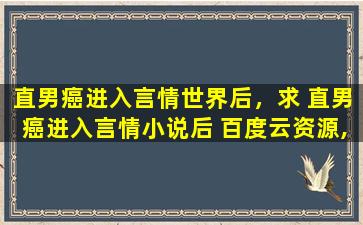 直男癌进入言情世界后，求 直男癌进入言情小说后 百度云资源,谢谢